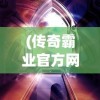 (传奇霸业官方网站下载)传奇霸业官方网站，探索游戏世界的门户