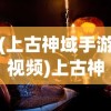 (上古神域手游视频)上古神域手游，探索神秘世界的奇幻之旅