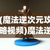 (魔法逆次元攻略视频)魔法逆次元攻略大全及常见问题解答
