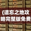 (遗忘之地攻略完整版免费观看)遗忘之地攻略完整版，探索未知的秘密