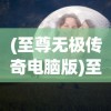 (至尊无极传奇电脑版)至尊无极传奇，探索神秘世界的无限魅力