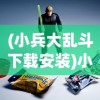(小兵大乱斗下载安装)小兵大乱斗为何下架，深度探究原因