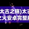 (太古之殇)太古之火安卓完整版，游戏探索与常见问题解答