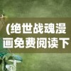 (绝世战魂漫画免费阅读下拉式六漫画)绝世战魂漫画，免费阅读下拉式的探索与赏析