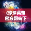 (球球英雄官方网站下载)球球英雄官方网站——游戏玩家的终极指南