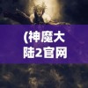 (神魔大陆2官网首页)神魔大陆2，奇幻世界的深度探索与独特魅力
