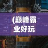 (巅峰霸业好玩吗)巅峰霸业高爆版，新时代的战略争霸游戏探索