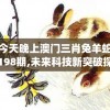 今天晚上澳门三肖兔羊蛇198期,未来科技新突破探讨_研究款.4.901