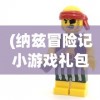 (纳兹冒险记小游戏礼包码)纳兹冒险记小游戏，奇幻之旅的探险与挑战