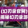 (幻刃录官网)揭秘幻刃录游戏真名，探寻神秘世界的真实面貌