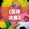 (足球决赛2020)足球决赛录像，重温赛场激情，探寻战术奥秘