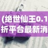 (绝世仙王0.1折平台最新消息)绝世仙王0.1折平台，游戏优惠与体验新纪元