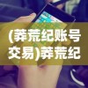 (莽荒纪账号交易)莽荒纪2018手游交易，游戏内外的经济互动与体验优化探讨