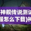 (神舰传说测试服怎么下载)神舰传说测试服，探索未知的航海传奇