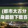 (都市太古分身最新下载百度云)都市太古分身最新，探索分身现象的多元视角