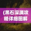 (黑石深渊攻略详细图解)黑石深渊攻略大全，探索未知领域的全面指南