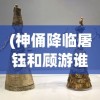 (神俑降临屠钰和顾游谁厉害)神俑降临，屠钰与顾游的角色深度解析