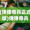 (弹弹奇兵正式版)弹弹奇兵免费版，全面解析与深度体验