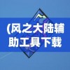 (风之大陆辅助工具下载)风之大陆辅助，游戏优化与辅助工具的综合解析