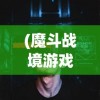 (魔斗战境游戏怎么玩)魔斗战境游戏，深度探索与常见问题解答