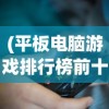 (平板电脑游戏排行榜前十名推荐)平板电脑游戏排行榜前十名及详细解析