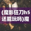 (魔影狂刀h5还能玩吗)魔影狂刀H5，游戏新纪元之深度解析