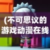 (不可思议的游戏动漫在线观看全集)不可思议的游戏动漫，在线观看的魅力与探索
