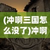 (冲啊三国怎么没了)冲啊三国，揭秘其全新命名的背后故事
