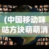 (中国移动咪咕方块萌萌消怎么退)中国移动咪咕方块萌萌消，游戏魅力与未来发展展望
