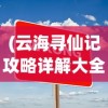(云海寻仙记攻略详解大全)云海寻仙记全面攻略详解与常见问答解答