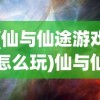 (仙与仙途游戏怎么玩)仙与仙途游戏，探索神秘世界的奇幻之旅
