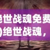 (绝世战魂免费观看)绝世战魂，免费体验，探索游戏世界的奥秘