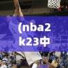 (nba2k23中文版安卓下载)NBA 2K 23中文版，篮球模拟游戏的全新篇章