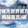 (破天世界官方网站首页)破天世界官方网站——探索虚拟世界的门户