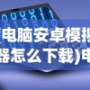 (电脑安卓模拟器怎么下载)电脑安卓模拟器怎么使用？全面指南及常见问题解答