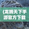 (龙腾天下手游官方下载)龙腾天下手游2023官方版，全新体验与独特魅力