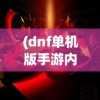 (dnf单机版手游内购破解版)DNF单机版，游戏探索与常见问题解答
