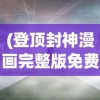 (登顶封神漫画完整版免费观看)登顶封神漫画完整版，深度解析与探讨