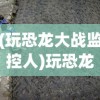 (玩恐龙大战监控人)玩恐龙大战，一场穿越时空的冒险之旅