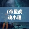 (帝星战魂小程序是什么)帝星战魂小程序，探索虚拟世界的战斗魅力