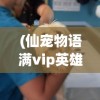 (仙宠物语满vip英雄训练师7723)仙宠物语，满VIP英雄训练师的奥秘