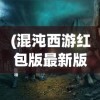 (混沌西游红包版最新版本更新内容)混沌西游红包，神秘的游戏世界中的惊喜赠礼