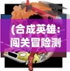 (合成英雄:闯关冒险测试版下载)合成英雄，闯关冒险测试全面解析与FAQ指南