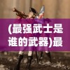 (最强武士是谁的武器)最强武士是谁，探寻历史与传说中的无敌战士
