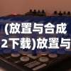 (放置与合成2下载)放置与合成2，游戏机制与策略深度解析