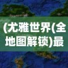(尤雅世界(全地图解锁)最新版下载免费2.83)尤雅世界，全地图解锁的探索与奥秘