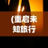 (重启未知旅行游戏)重启未知旅行，探索修改的艺术与智慧