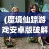 (魔境仙踪游戏安卓版破解版)魔境仙踪游戏安卓版，深度探索与常见问题解答