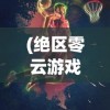 (绝区零云游戏)绝区零，新时代游戏中的独特魅力与挑战