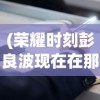 (荣耀时刻彭良波现在在那里工作)荣耀时刻彭良波，探索成就与未来展望